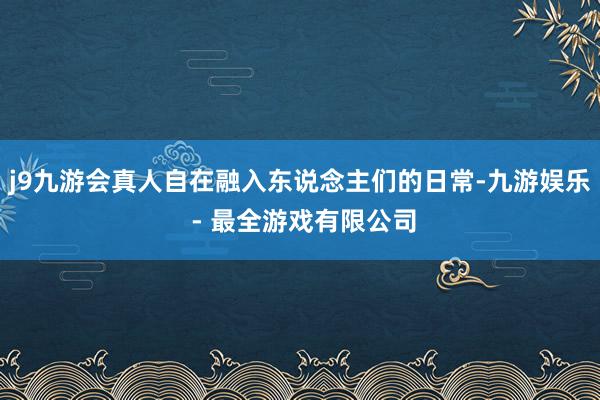 j9九游会真人自在融入东说念主们的日常-九游娱乐 - 最全游戏有限公司