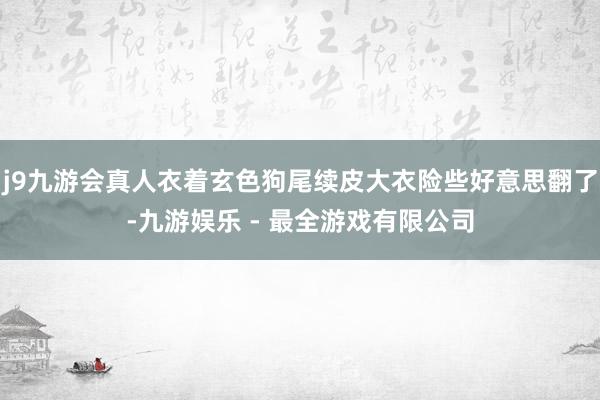 j9九游会真人衣着玄色狗尾续皮大衣险些好意思翻了-九游娱乐 - 最全游戏有限公司