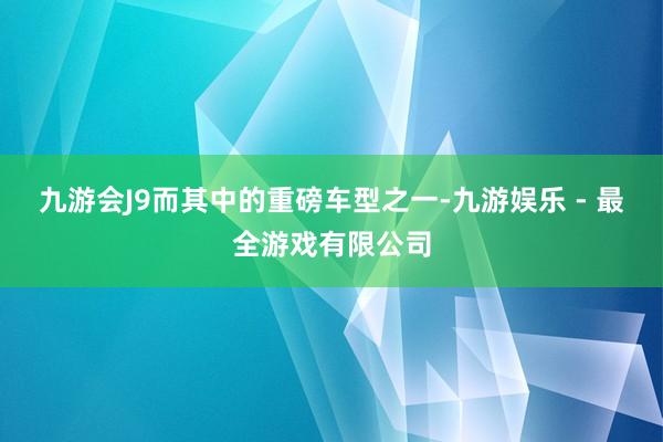 九游会J9而其中的重磅车型之一-九游娱乐 - 最全游戏有限公司