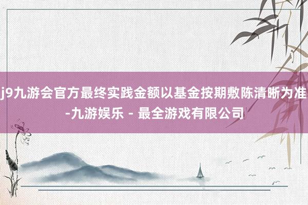 j9九游会官方最终实践金额以基金按期敷陈清晰为准-九游娱乐 - 最全游戏有限公司