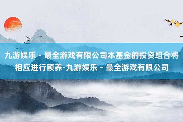 九游娱乐 - 最全游戏有限公司本基金的投资组合将相应进行颐养-九游娱乐 - 最全游戏有限公司