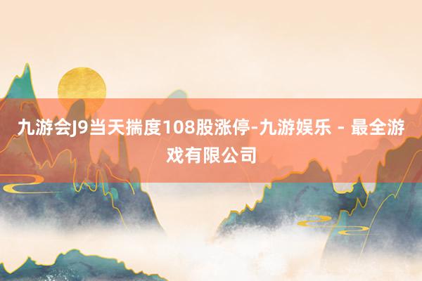 九游会J9当天揣度108股涨停-九游娱乐 - 最全游戏有限公司