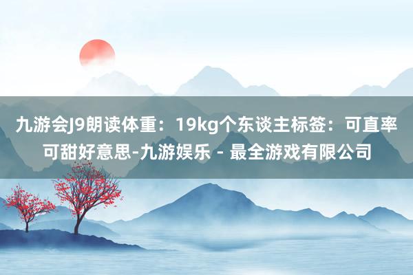 九游会J9朗读体重：19kg个东谈主标签：可直率可甜好意思-九游娱乐 - 最全游戏有限公司