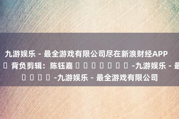 九游娱乐 - 最全游戏有限公司尽在新浪财经APP            						背负剪辑：陈钰嘉 							-九游娱乐 - 最全游戏有限公司