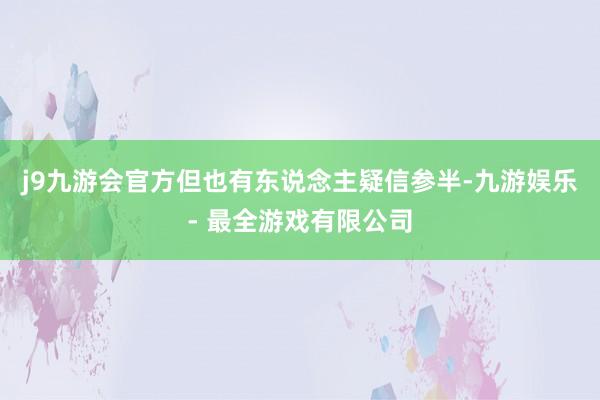 j9九游会官方但也有东说念主疑信参半-九游娱乐 - 最全游戏有限公司