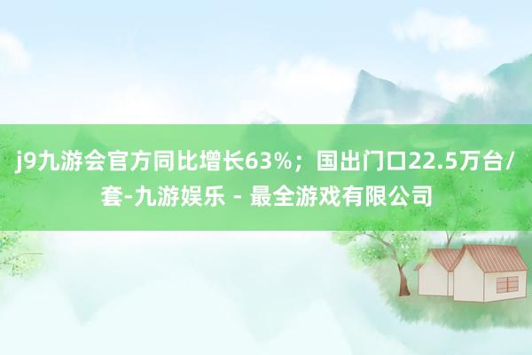 j9九游会官方同比增长63%；国出门口22.5万台/套-九游娱乐 - 最全游戏有限公司