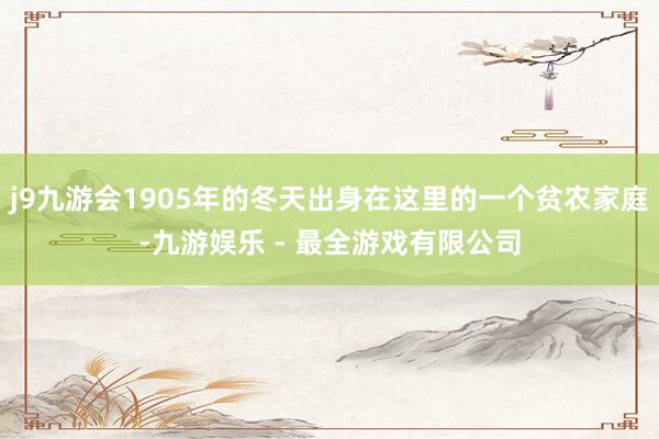 j9九游会1905年的冬天出身在这里的一个贫农家庭-九游娱乐 - 最全游戏有限公司