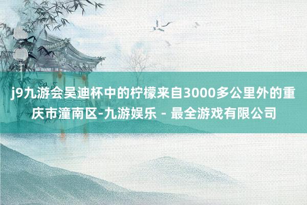 j9九游会吴迪杯中的柠檬来自3000多公里外的重庆市潼南区-九游娱乐 - 最全游戏有限公司