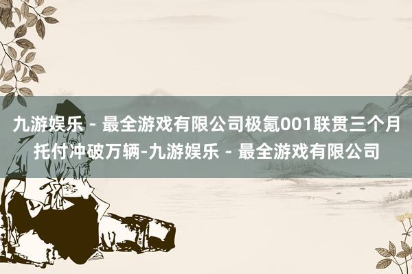 九游娱乐 - 最全游戏有限公司极氪001联贯三个月托付冲破万辆-九游娱乐 - 最全游戏有限公司