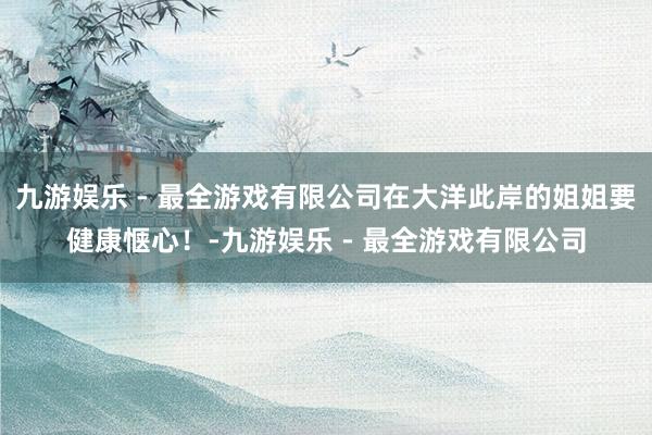 九游娱乐 - 最全游戏有限公司在大洋此岸的姐姐要健康惬心！-九游娱乐 - 最全游戏有限公司