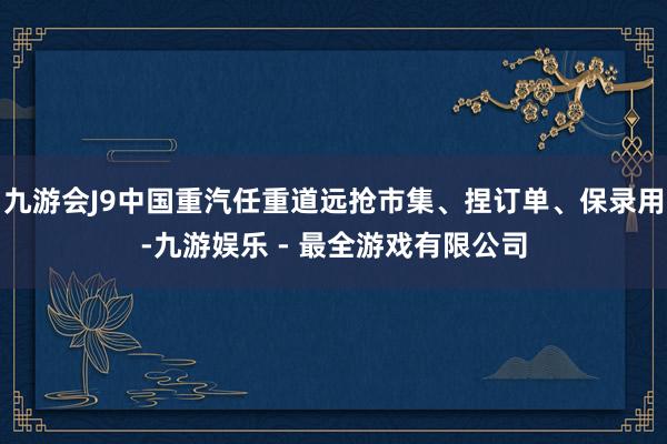 九游会J9中国重汽任重道远抢市集、捏订单、保录用-九游娱乐 - 最全游戏有限公司