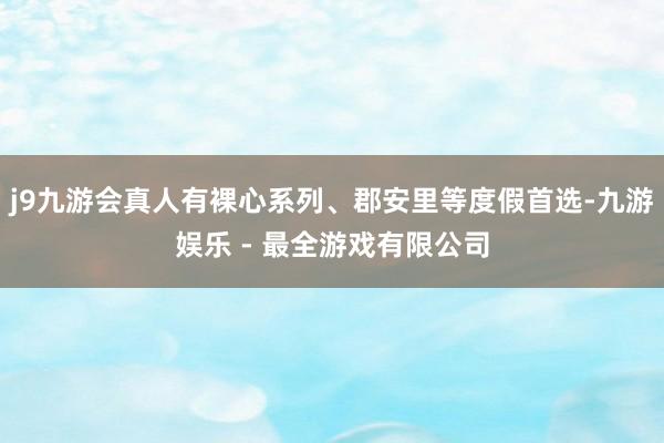 j9九游会真人有裸心系列、郡安里等度假首选-九游娱乐 - 最全游戏有限公司