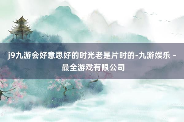 j9九游会好意思好的时光老是片时的-九游娱乐 - 最全游戏有限公司