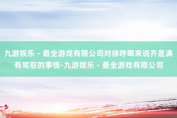 九游娱乐 - 最全游戏有限公司对徐哼唧来说齐是满有驾驭的事情-九游娱乐 - 最全游戏有限公司