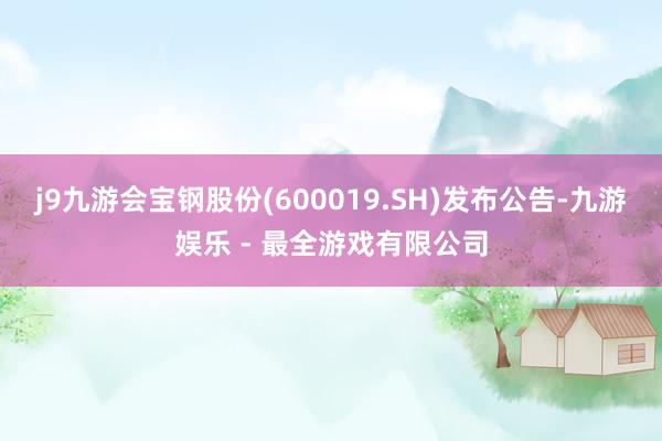 j9九游会宝钢股份(600019.SH)发布公告-九游娱乐 - 最全游戏有限公司