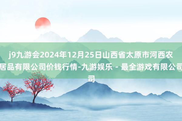 j9九游会2024年12月25日山西省太原市河西农居品有限公司价钱行情-九游娱乐 - 最全游戏有限公司