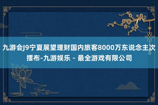 九游会J9宁夏展望理财国内旅客8000万东说念主次摆布-九游娱乐 - 最全游戏有限公司