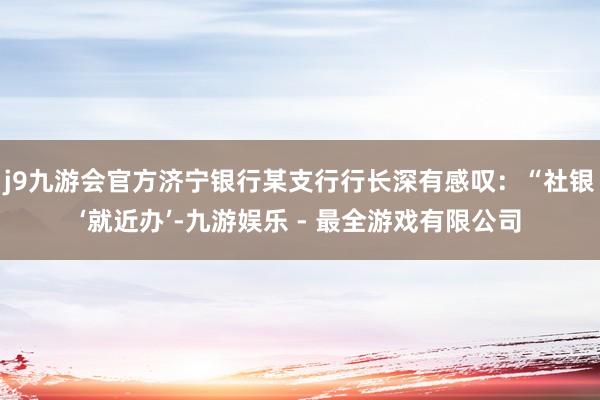 j9九游会官方济宁银行某支行行长深有感叹：“社银‘就近办’-九游娱乐 - 最全游戏有限公司