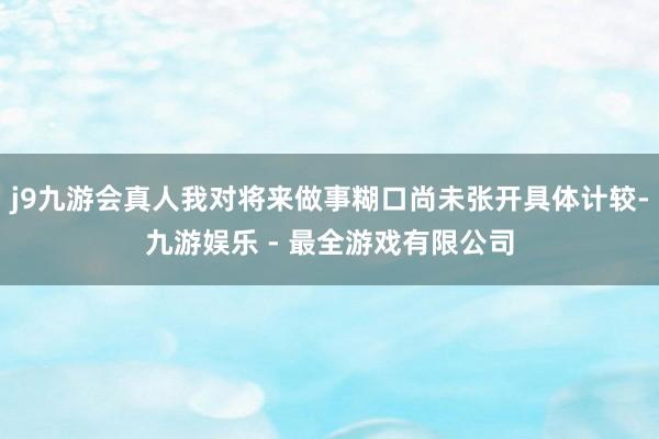 j9九游会真人我对将来做事糊口尚未张开具体计较-九游娱乐 - 最全游戏有限公司