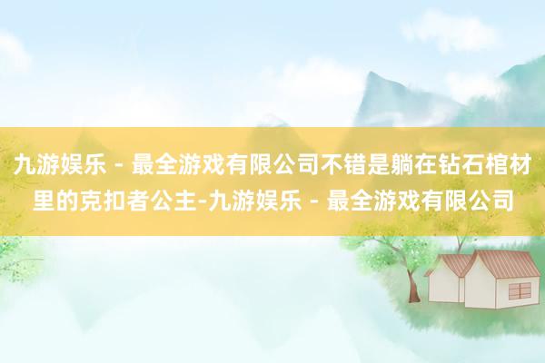 九游娱乐 - 最全游戏有限公司不错是躺在钻石棺材里的克扣者公主-九游娱乐 - 最全游戏有限公司