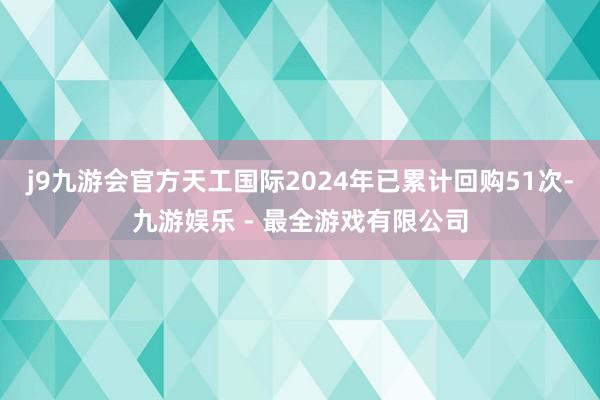 j9九游会官方天工国际2024年已累计回购51次-九游娱乐 - 最全游戏有限公司