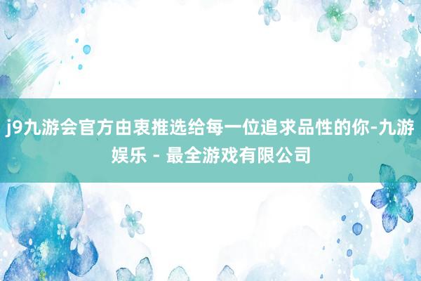 j9九游会官方由衷推选给每一位追求品性的你-九游娱乐 - 最全游戏有限公司