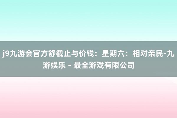 j9九游会官方舒截止与价钱：星期六：相对亲民-九游娱乐 - 最全游戏有限公司