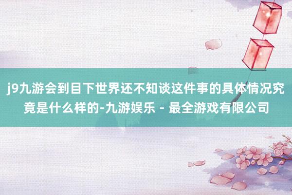 j9九游会到目下世界还不知谈这件事的具体情况究竟是什么样的-九游娱乐 - 最全游戏有限公司