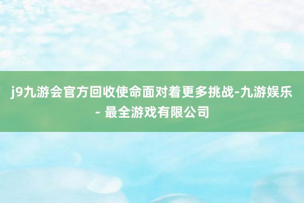 j9九游会官方回收使命面对着更多挑战-九游娱乐 - 最全游戏有限公司