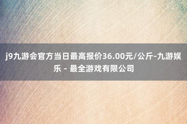 j9九游会官方当日最高报价36.00元/公斤-九游娱乐 - 最全游戏有限公司