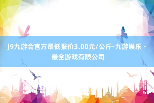 j9九游会官方最低报价3.00元/公斤-九游娱乐 - 最全游戏有限公司