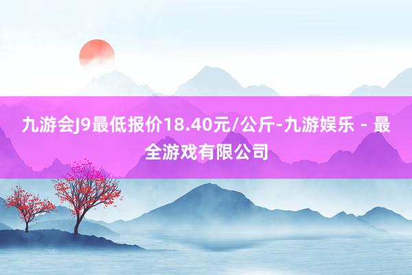 九游会J9最低报价18.40元/公斤-九游娱乐 - 最全游戏有限公司