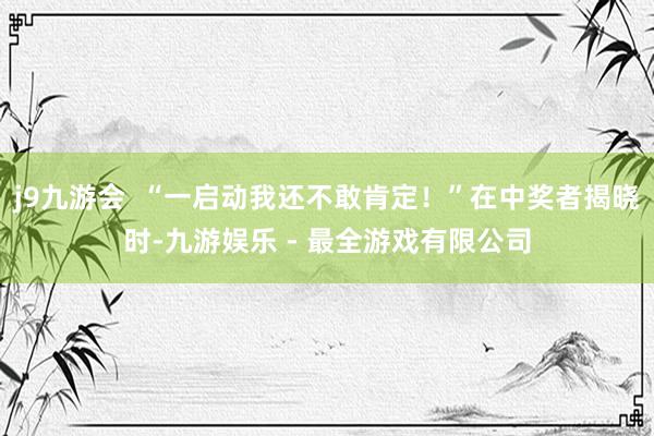 j9九游会  “一启动我还不敢肯定！”在中奖者揭晓时-九游娱乐 - 最全游戏有限公司