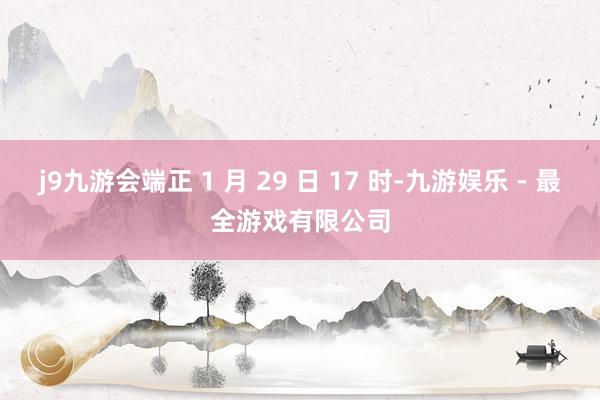 j9九游会端正 1 月 29 日 17 时-九游娱乐 - 最全游戏有限公司