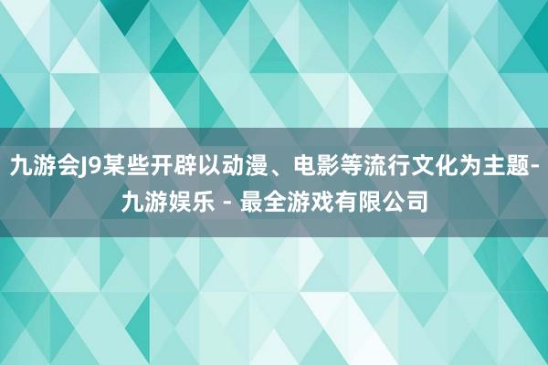 九游会J9某些开辟以动漫、电影等流行文化为主题-九游娱乐 - 最全游戏有限公司