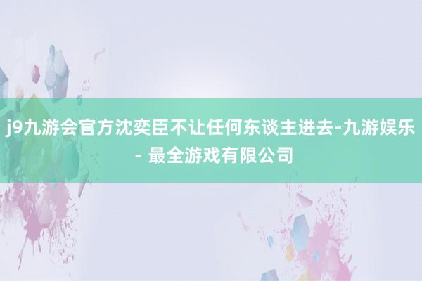 j9九游会官方沈奕臣不让任何东谈主进去-九游娱乐 - 最全游戏有限公司