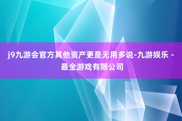 j9九游会官方其他资产更是无用多说-九游娱乐 - 最全游戏有限公司