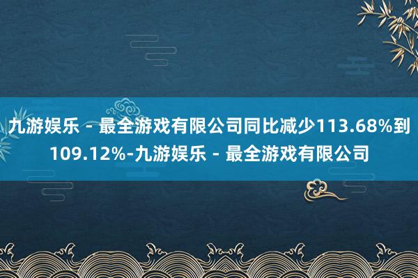 九游娱乐 - 最全游戏有限公司同比减少113.68%到109.12%-九游娱乐 - 最全游戏有限公司