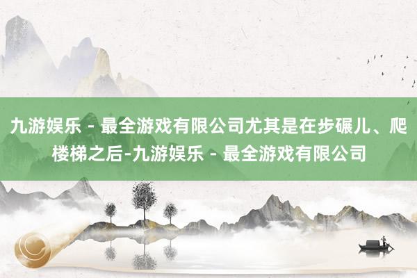 九游娱乐 - 最全游戏有限公司尤其是在步碾儿、爬楼梯之后-九游娱乐 - 最全游戏有限公司