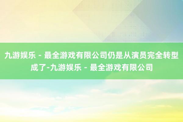 九游娱乐 - 最全游戏有限公司仍是从演员完全转型成了-九游娱乐 - 最全游戏有限公司