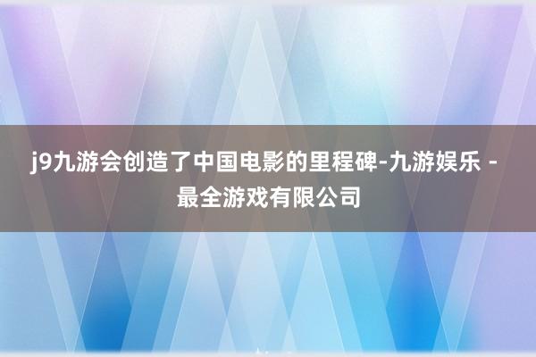 j9九游会创造了中国电影的里程碑-九游娱乐 - 最全游戏有限公司