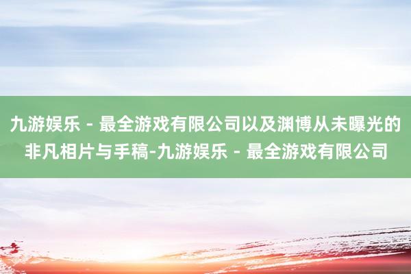 九游娱乐 - 最全游戏有限公司以及渊博从未曝光的非凡相片与手稿-九游娱乐 - 最全游戏有限公司