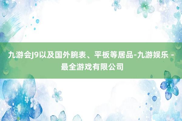 九游会J9以及国外腕表、平板等居品-九游娱乐 - 最全游戏有限公司