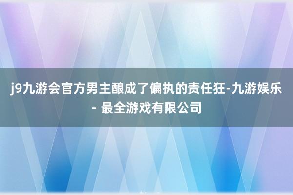 j9九游会官方男主酿成了偏执的责任狂-九游娱乐 - 最全游戏有限公司