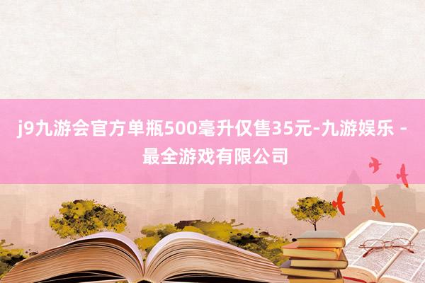 j9九游会官方单瓶500毫升仅售35元-九游娱乐 - 最全游戏有限公司