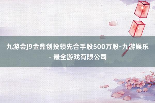 九游会J9金鼎创投领先合手股500万股-九游娱乐 - 最全游戏有限公司