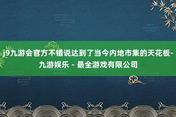 j9九游会官方不错说达到了当今内地市集的天花板-九游娱乐 - 最全游戏有限公司