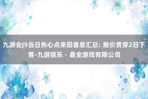 九游会J9当日热心点来回音息汇总: 股价贯穿2日下落-九游娱乐 - 最全游戏有限公司