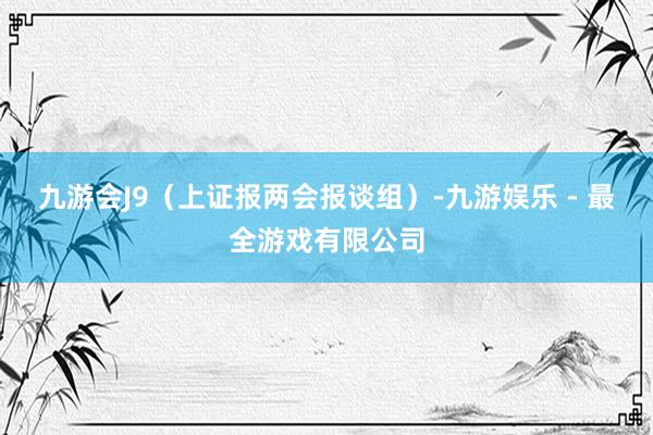 九游会J9（上证报两会报谈组）-九游娱乐 - 最全游戏有限公司